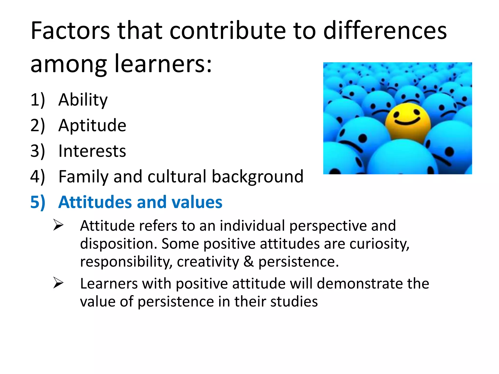 Factors that contribute to differences
among learners:
1) Ability
2) Aptitude
3) Interests
4) Family and cultural background
5) Attitudes and values
 Attitude refers to an individual perspective and
disposition. Some positive attitudes are curiosity,
responsibility, creativity & persistence.
 Learners with positive attitude will demonstrate the
value of persistence in their studies
 