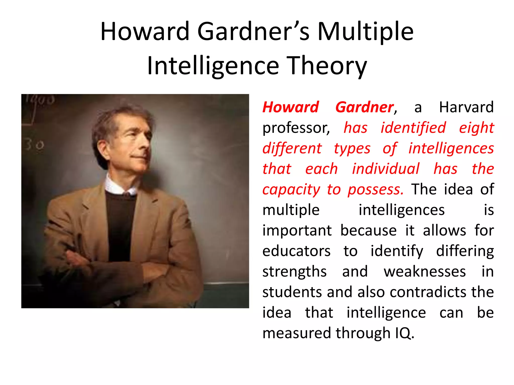Howard Gardner’s Multiple
Intelligence Theory
Howard Gardner, a Harvard
professor, has identified eight
different types of intelligences
that each individual has the
capacity to possess. The idea of
multiple intelligences is
important because it allows for
educators to identify differing
strengths and weaknesses in
students and also contradicts the
idea that intelligence can be
measured through IQ.
 