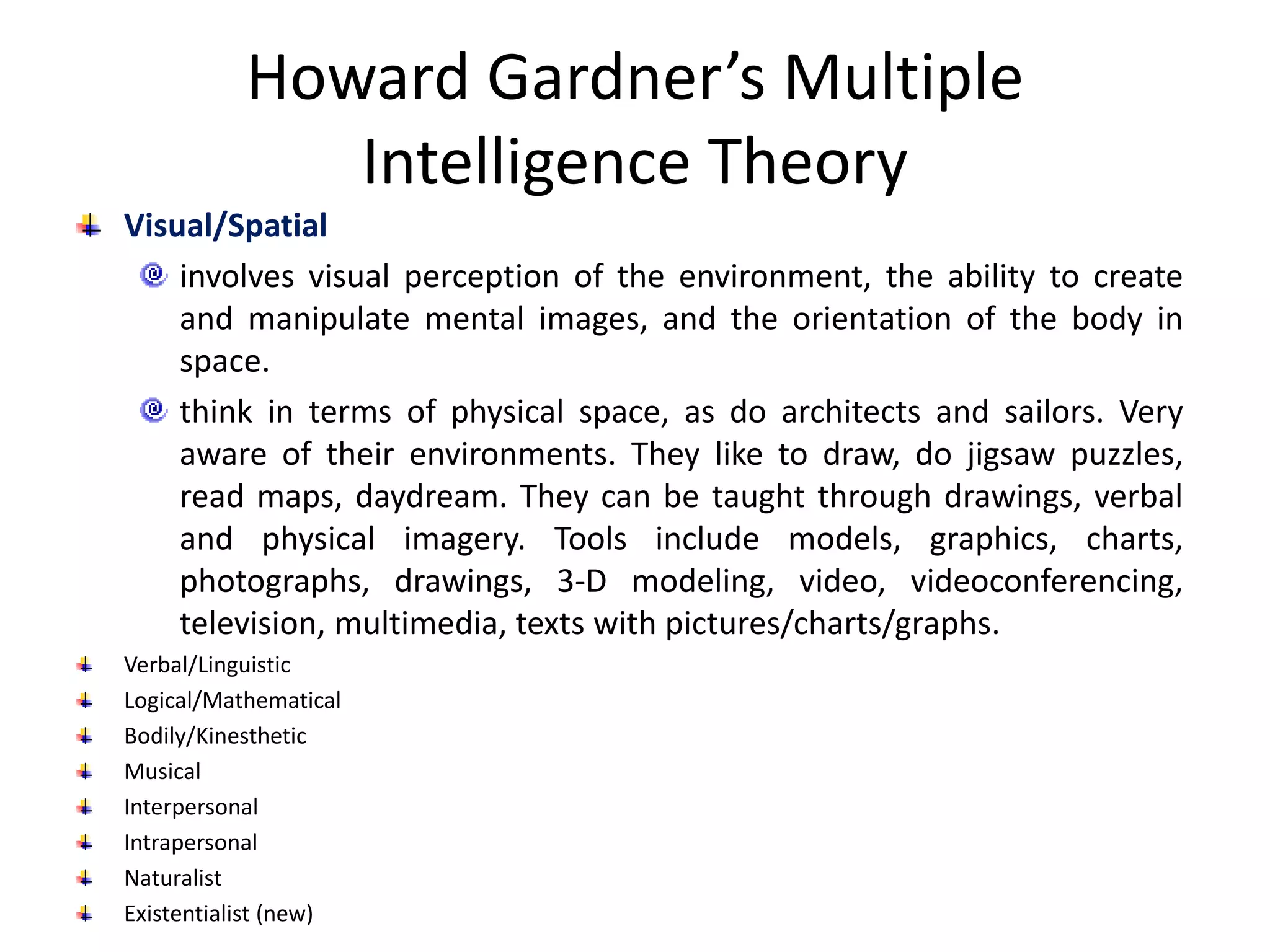 Howard Gardner’s Multiple
Intelligence Theory
Visual/Spatial
involves visual perception of the environment, the ability to create
and manipulate mental images, and the orientation of the body in
space.
think in terms of physical space, as do architects and sailors. Very
aware of their environments. They like to draw, do jigsaw puzzles,
read maps, daydream. They can be taught through drawings, verbal
and physical imagery. Tools include models, graphics, charts,
photographs, drawings, 3-D modeling, video, videoconferencing,
television, multimedia, texts with pictures/charts/graphs.
Verbal/Linguistic
Logical/Mathematical
Bodily/Kinesthetic
Musical
Interpersonal
Intrapersonal
Naturalist
Existentialist (new)
 
