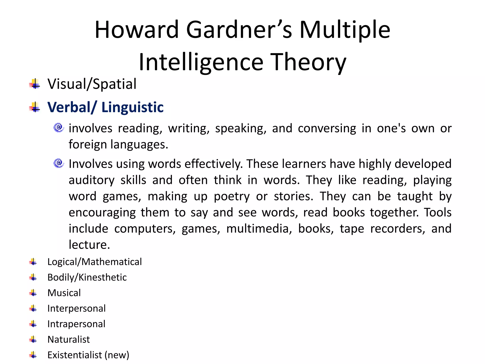 Howard Gardner’s Multiple
Intelligence Theory
Visual/Spatial
Verbal/ Linguistic
involves reading, writing, speaking, and conversing in one's own or
foreign languages.
Involves using words effectively. These learners have highly developed
auditory skills and often think in words. They like reading, playing
word games, making up poetry or stories. They can be taught by
encouraging them to say and see words, read books together. Tools
include computers, games, multimedia, books, tape recorders, and
lecture.
Logical/Mathematical
Bodily/Kinesthetic
Musical
Interpersonal
Intrapersonal
Naturalist
Existentialist (new)
 