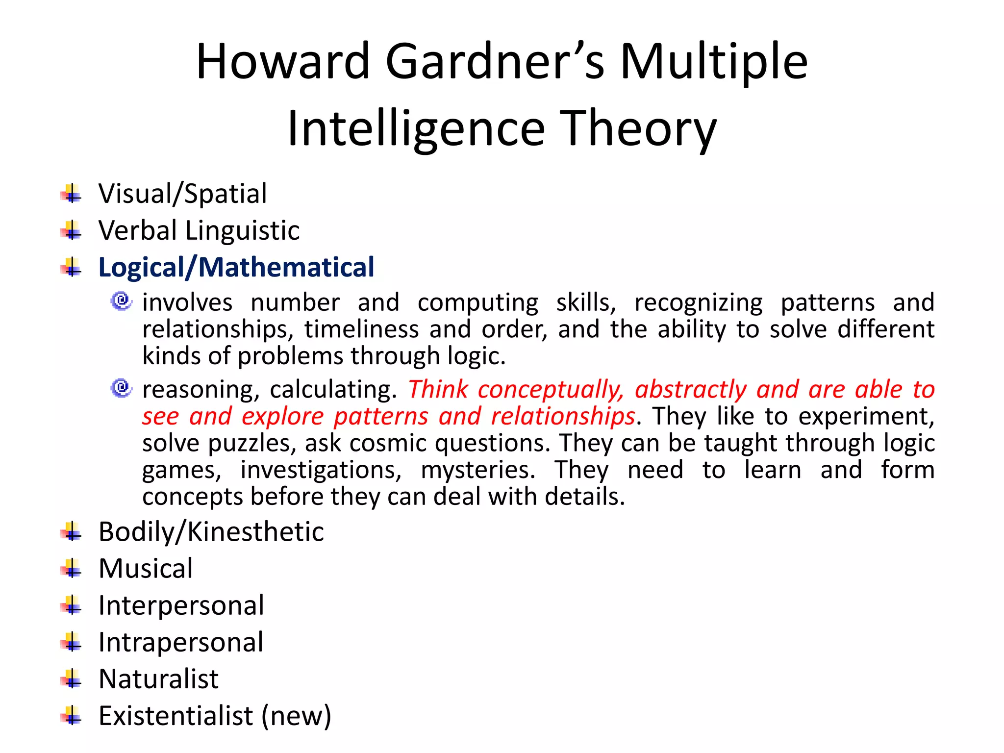 Howard Gardner’s Multiple
Intelligence Theory
Visual/Spatial
Verbal Linguistic
Logical/Mathematical
involves number and computing skills, recognizing patterns and
relationships, timeliness and order, and the ability to solve different
kinds of problems through logic.
reasoning, calculating. Think conceptually, abstractly and are able to
see and explore patterns and relationships. They like to experiment,
solve puzzles, ask cosmic questions. They can be taught through logic
games, investigations, mysteries. They need to learn and form
concepts before they can deal with details.
Bodily/Kinesthetic
Musical
Interpersonal
Intrapersonal
Naturalist
Existentialist (new)
 