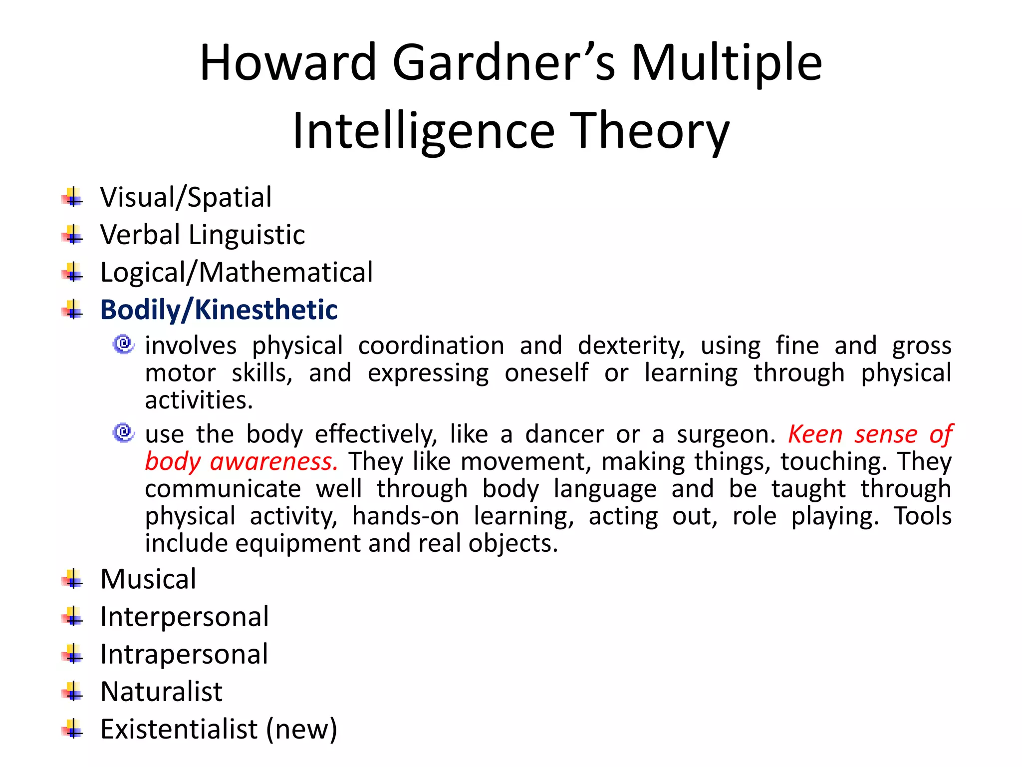 Howard Gardner’s Multiple
Intelligence Theory
Visual/Spatial
Verbal Linguistic
Logical/Mathematical
Bodily/Kinesthetic
involves physical coordination and dexterity, using fine and gross
motor skills, and expressing oneself or learning through physical
activities.
use the body effectively, like a dancer or a surgeon. Keen sense of
body awareness. They like movement, making things, touching. They
communicate well through body language and be taught through
physical activity, hands-on learning, acting out, role playing. Tools
include equipment and real objects.
Musical
Interpersonal
Intrapersonal
Naturalist
Existentialist (new)
 