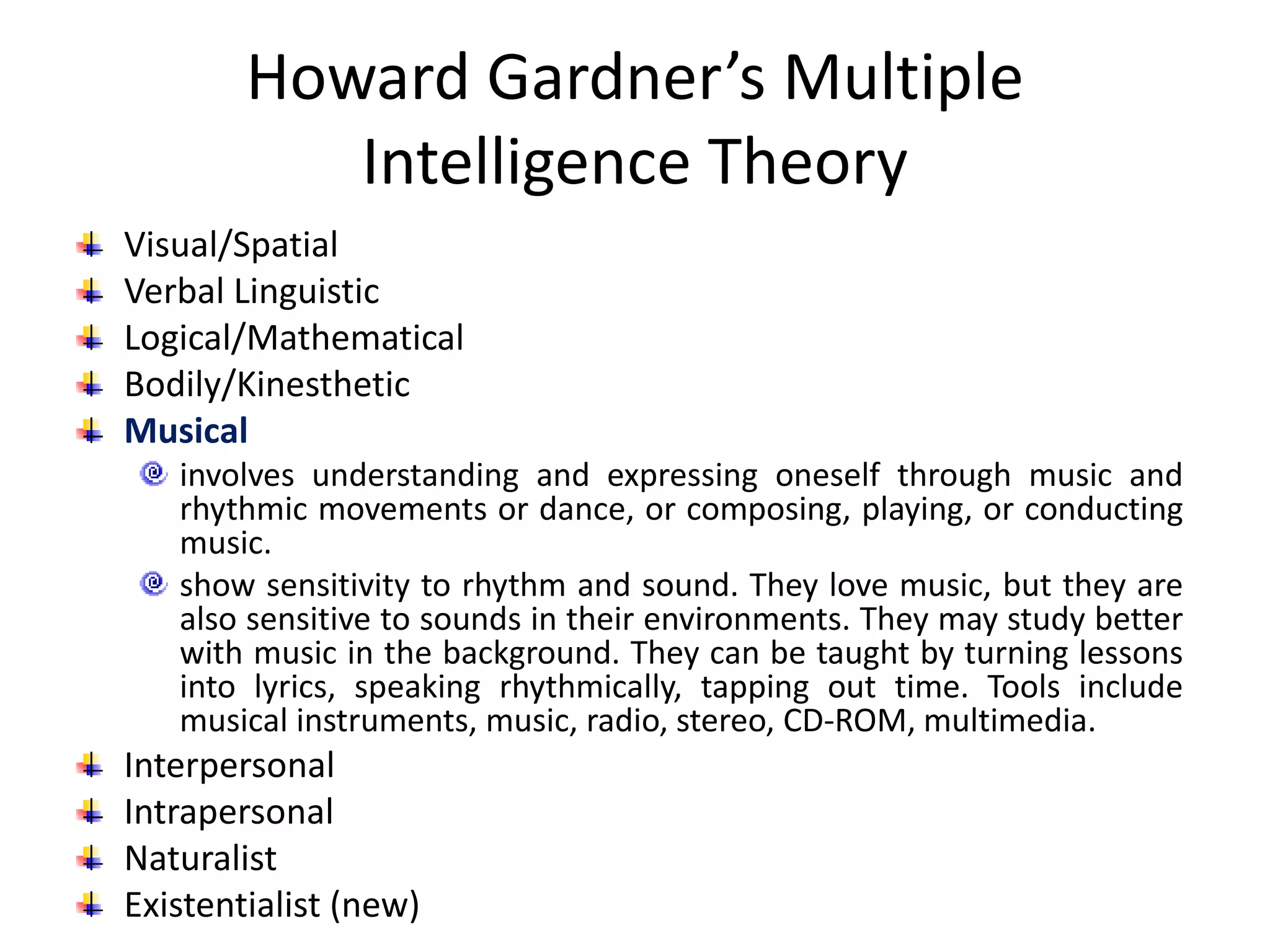 Howard Gardner’s Multiple
Intelligence Theory
Visual/Spatial
Verbal Linguistic
Logical/Mathematical
Bodily/Kinesthetic
Musical
involves understanding and expressing oneself through music and
rhythmic movements or dance, or composing, playing, or conducting
music.
show sensitivity to rhythm and sound. They love music, but they are
also sensitive to sounds in their environments. They may study better
with music in the background. They can be taught by turning lessons
into lyrics, speaking rhythmically, tapping out time. Tools include
musical instruments, music, radio, stereo, CD-ROM, multimedia.
Interpersonal
Intrapersonal
Naturalist
Existentialist (new)
 