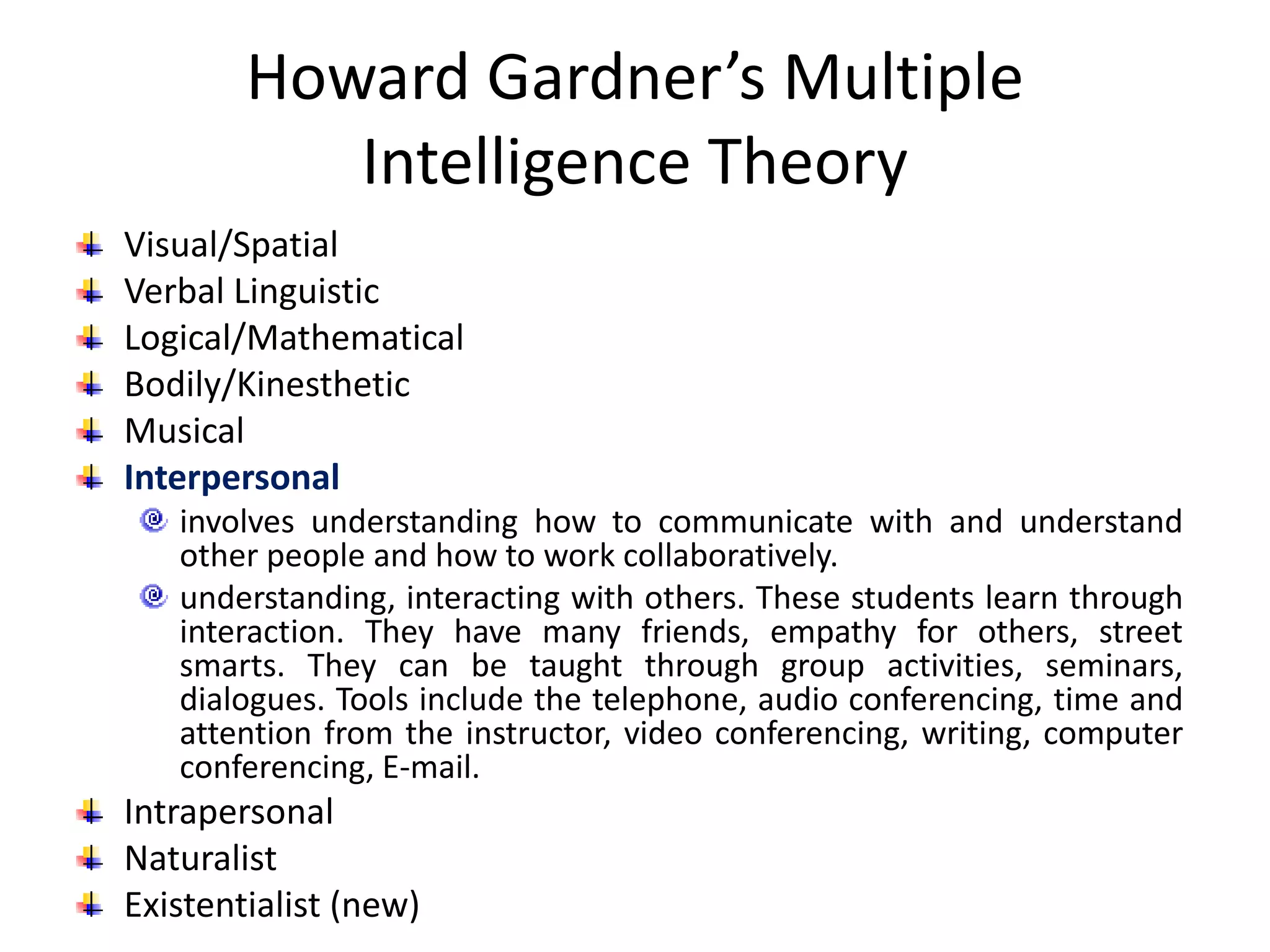 Howard Gardner’s Multiple
Intelligence Theory
Visual/Spatial
Verbal Linguistic
Logical/Mathematical
Bodily/Kinesthetic
Musical
Interpersonal
involves understanding how to communicate with and understand
other people and how to work collaboratively.
understanding, interacting with others. These students learn through
interaction. They have many friends, empathy for others, street
smarts. They can be taught through group activities, seminars,
dialogues. Tools include the telephone, audio conferencing, time and
attention from the instructor, video conferencing, writing, computer
conferencing, E-mail.
Intrapersonal
Naturalist
Existentialist (new)
 