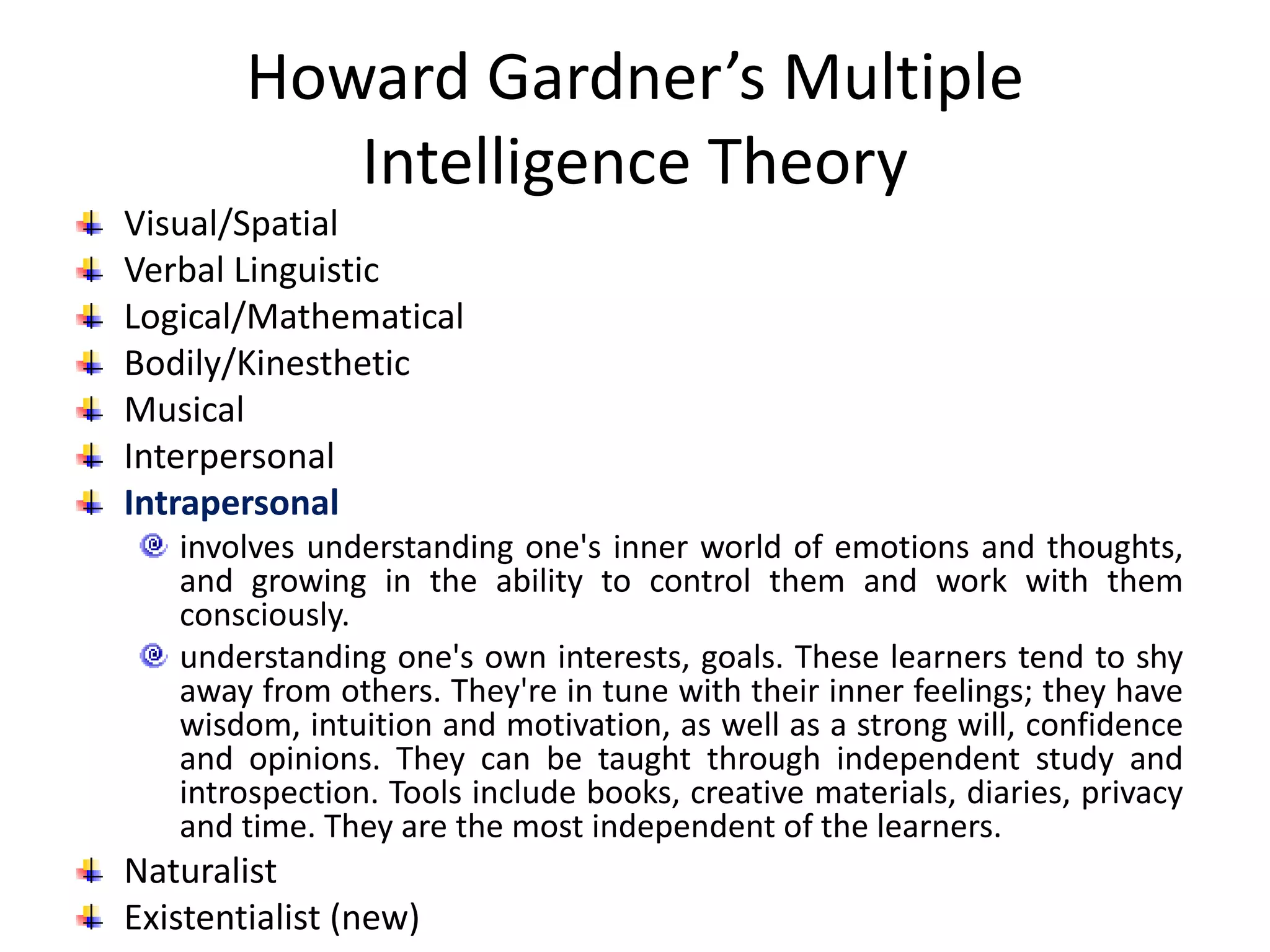 Howard Gardner’s Multiple
Intelligence Theory
Visual/Spatial
Verbal Linguistic
Logical/Mathematical
Bodily/Kinesthetic
Musical
Interpersonal
Intrapersonal
involves understanding one's inner world of emotions and thoughts,
and growing in the ability to control them and work with them
consciously.
understanding one's own interests, goals. These learners tend to shy
away from others. They're in tune with their inner feelings; they have
wisdom, intuition and motivation, as well as a strong will, confidence
and opinions. They can be taught through independent study and
introspection. Tools include books, creative materials, diaries, privacy
and time. They are the most independent of the learners.
Naturalist
Existentialist (new)
 
