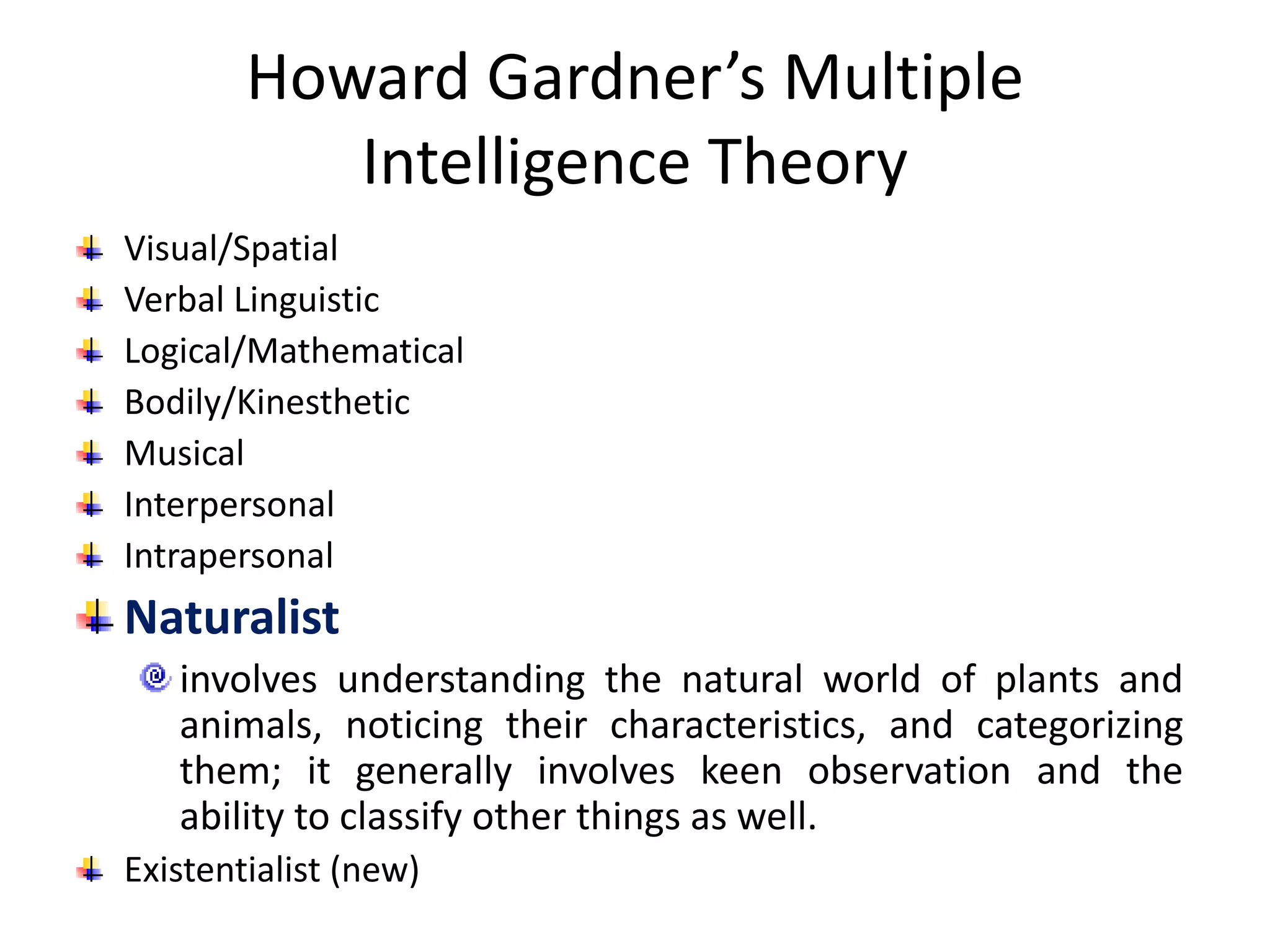 Howard Gardner’s Multiple
Intelligence Theory
Visual/Spatial
Verbal Linguistic
Logical/Mathematical
Bodily/Kinesthetic
Musical
Interpersonal
Intrapersonal
Naturalist
involves understanding the natural world of plants and
animals, noticing their characteristics, and categorizing
them; it generally involves keen observation and the
ability to classify other things as well.
Existentialist (new)
 