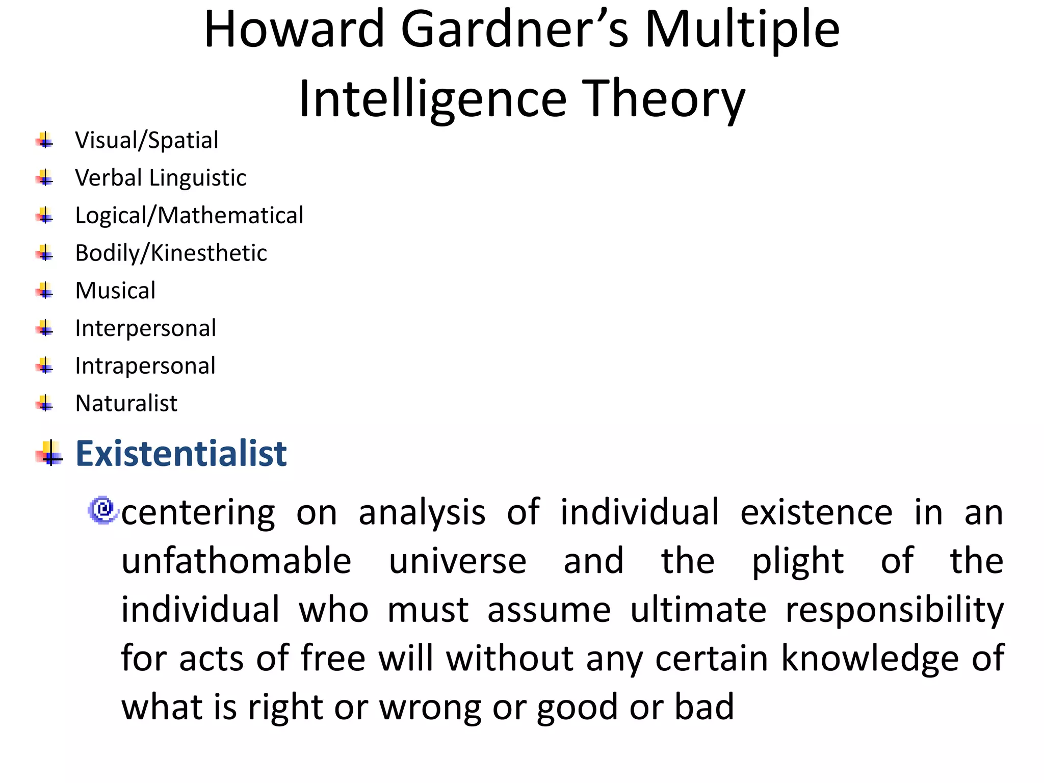 Howard Gardner’s Multiple
Intelligence Theory
Visual/Spatial
Verbal Linguistic
Logical/Mathematical
Bodily/Kinesthetic
Musical
Interpersonal
Intrapersonal
Naturalist
Existentialist
centering on analysis of individual existence in an
unfathomable universe and the plight of the
individual who must assume ultimate responsibility
for acts of free will without any certain knowledge of
what is right or wrong or good or bad
 