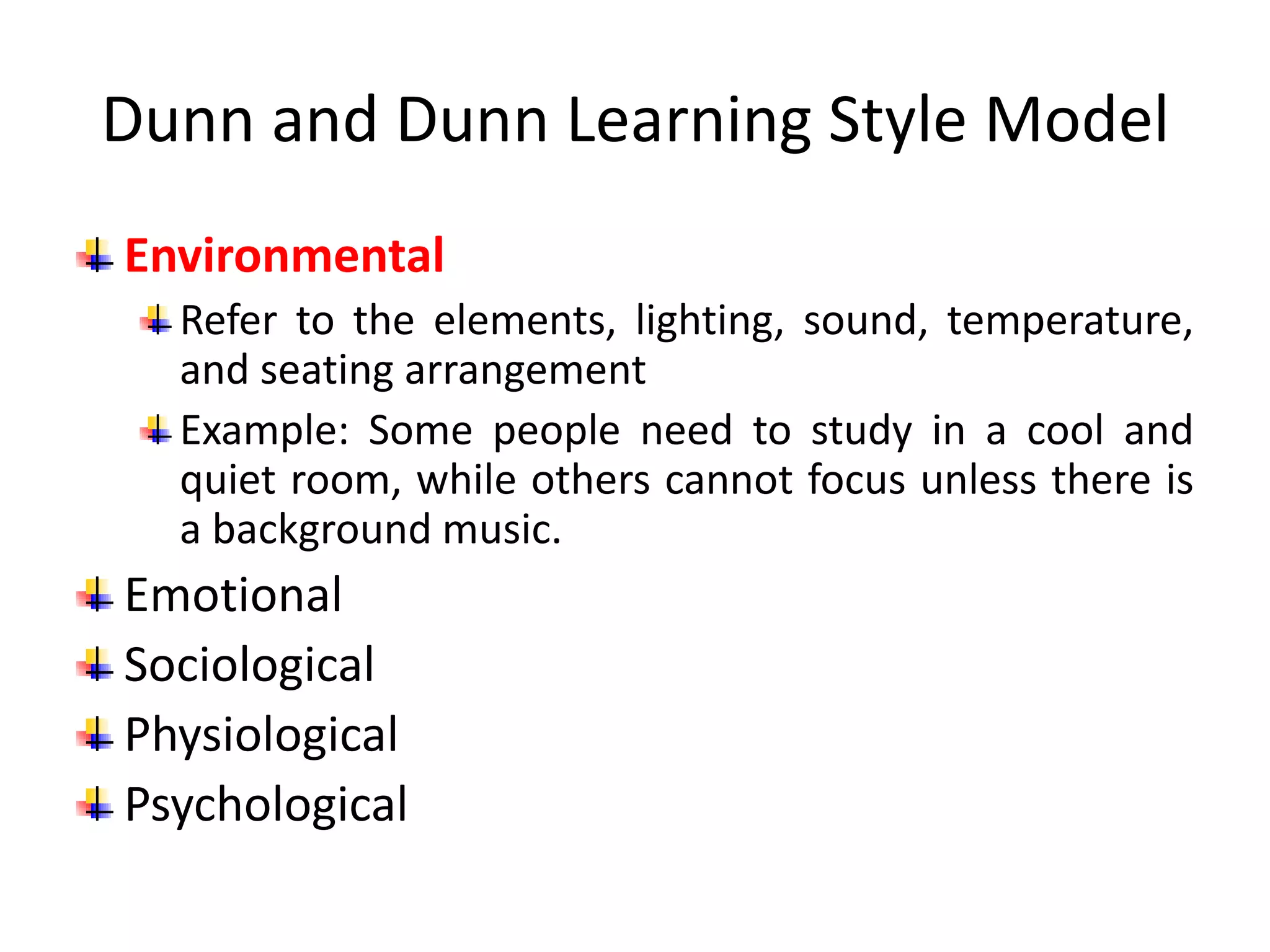 Dunn and Dunn Learning Style Model
Environmental
Refer to the elements, lighting, sound, temperature,
and seating arrangement
Example: Some people need to study in a cool and
quiet room, while others cannot focus unless there is
a background music.
Emotional
Sociological
Physiological
Psychological
 