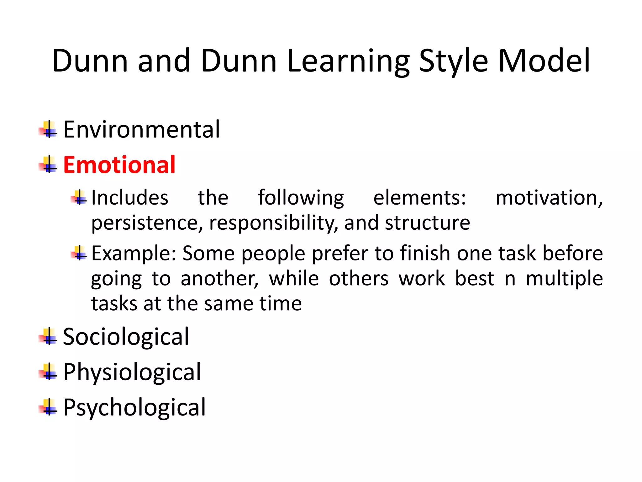 Dunn and Dunn Learning Style Model
Environmental
Emotional
Includes the following elements: motivation,
persistence, responsibility, and structure
Example: Some people prefer to finish one task before
going to another, while others work best n multiple
tasks at the same time
Sociological
Physiological
Psychological
 