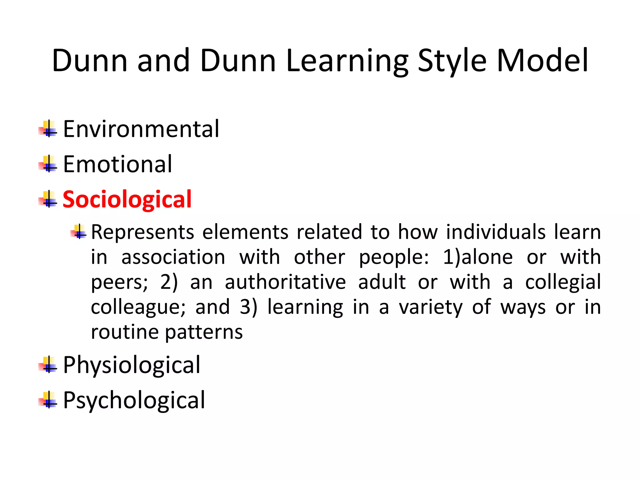 Dunn and Dunn Learning Style Model
Environmental
Emotional
Sociological
Represents elements related to how individuals learn
in association with other people: 1)alone or with
peers; 2) an authoritative adult or with a collegial
colleague; and 3) learning in a variety of ways or in
routine patterns
Physiological
Psychological
 