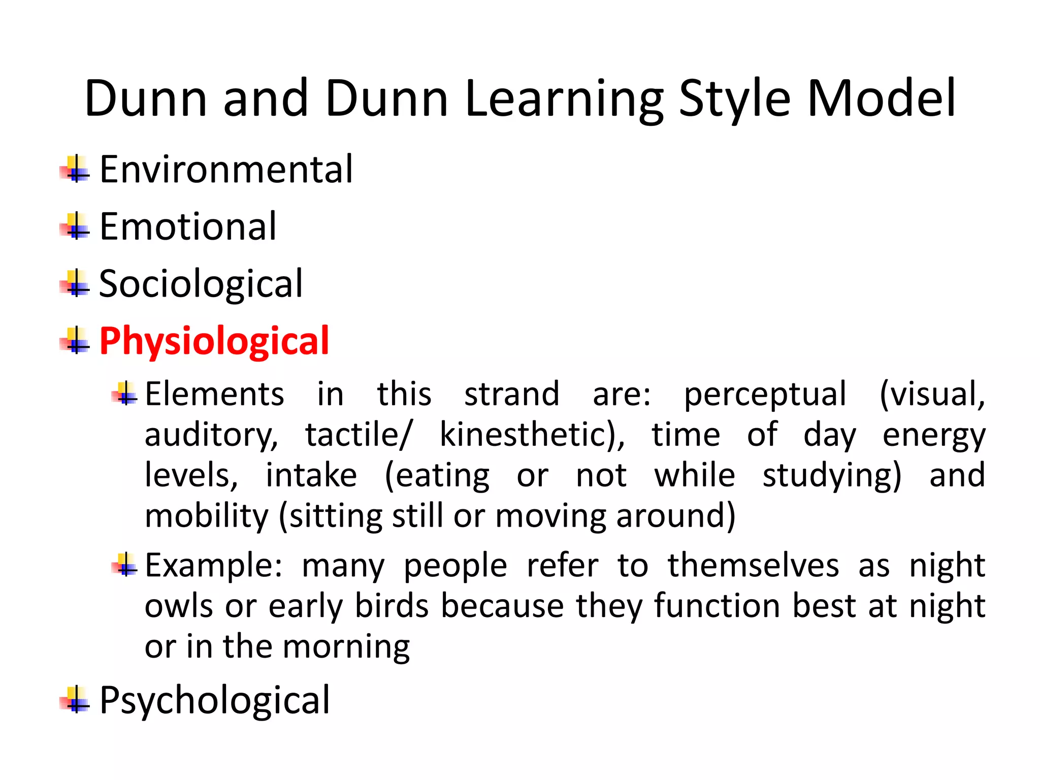 Dunn and Dunn Learning Style Model
Environmental
Emotional
Sociological
Physiological
Elements in this strand are: perceptual (visual,
auditory, tactile/ kinesthetic), time of day energy
levels, intake (eating or not while studying) and
mobility (sitting still or moving around)
Example: many people refer to themselves as night
owls or early birds because they function best at night
or in the morning
Psychological
 