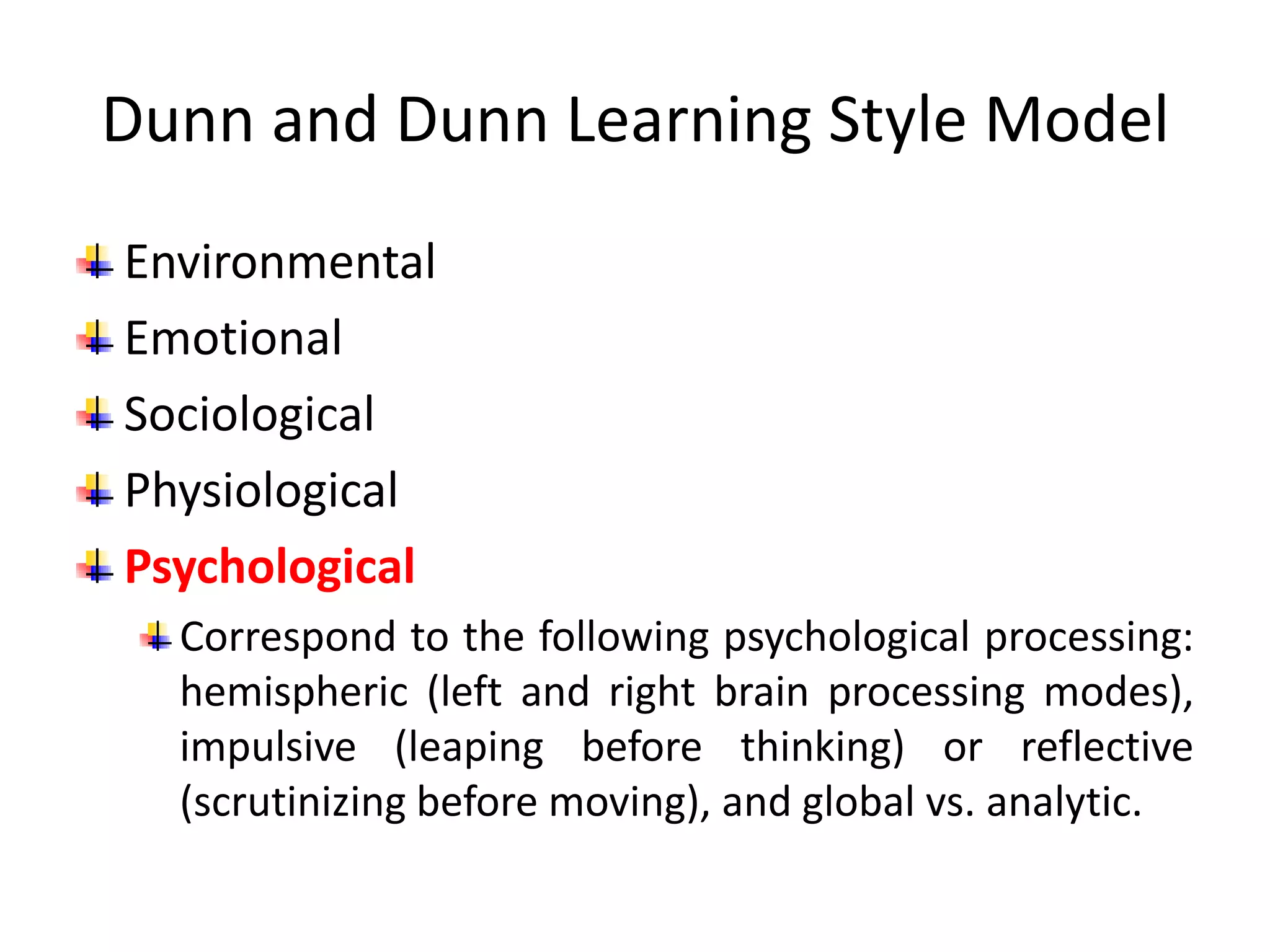 Dunn and Dunn Learning Style Model
Environmental
Emotional
Sociological
Physiological
Psychological
Correspond to the following psychological processing:
hemispheric (left and right brain processing modes),
impulsive (leaping before thinking) or reflective
(scrutinizing before moving), and global vs. analytic.
 