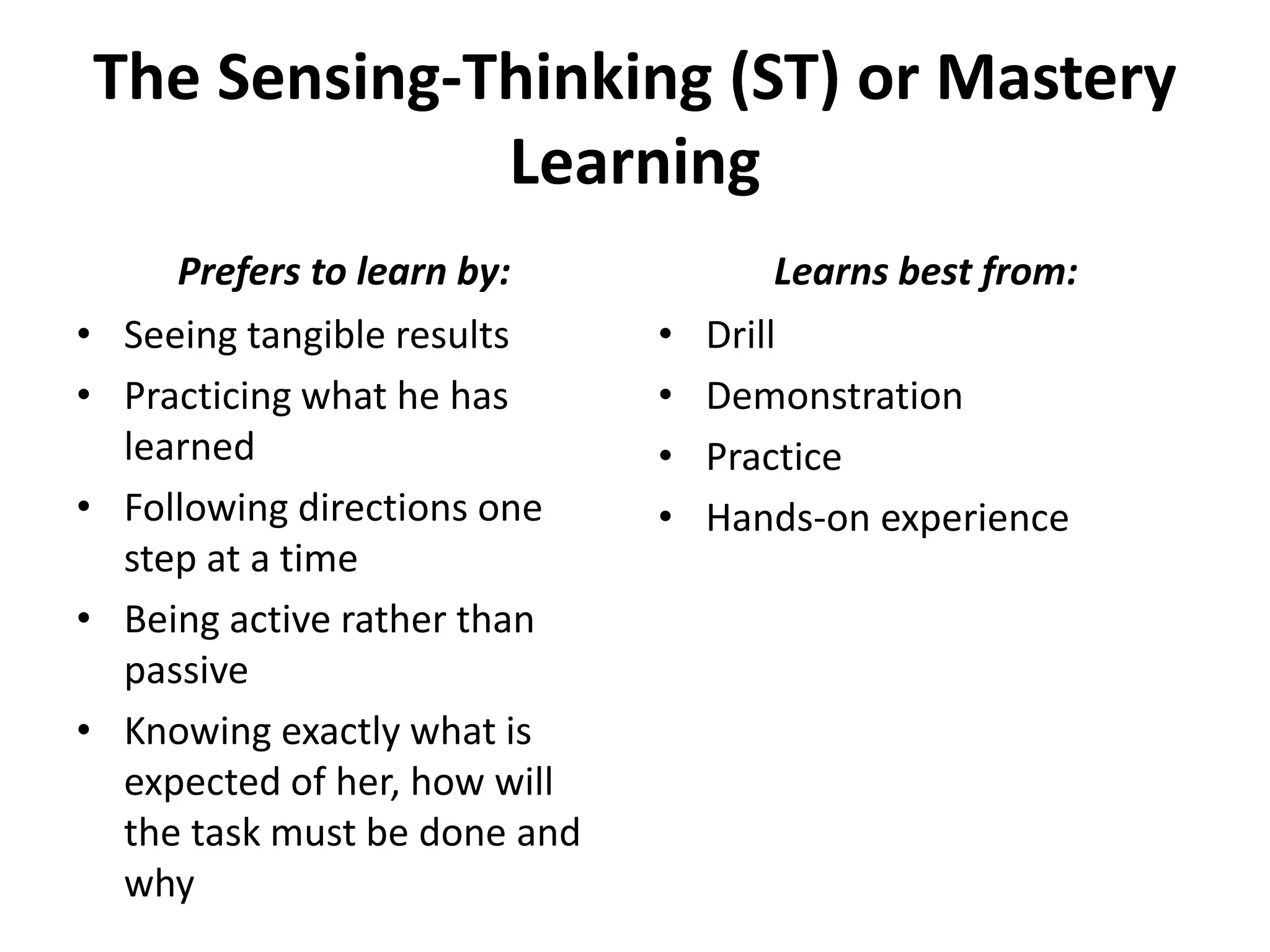 The Sensing-Thinking (ST) or Mastery
Learning
• Seeing tangible results
• Practicing what he has
learned
• Following directions one
step at a time
• Being active rather than
passive
• Knowing exactly what is
expected of her, how will
the task must be done and
why
• Drill
• Demonstration
• Practice
• Hands-on experience
Prefers to learn by: Learns best from:
 