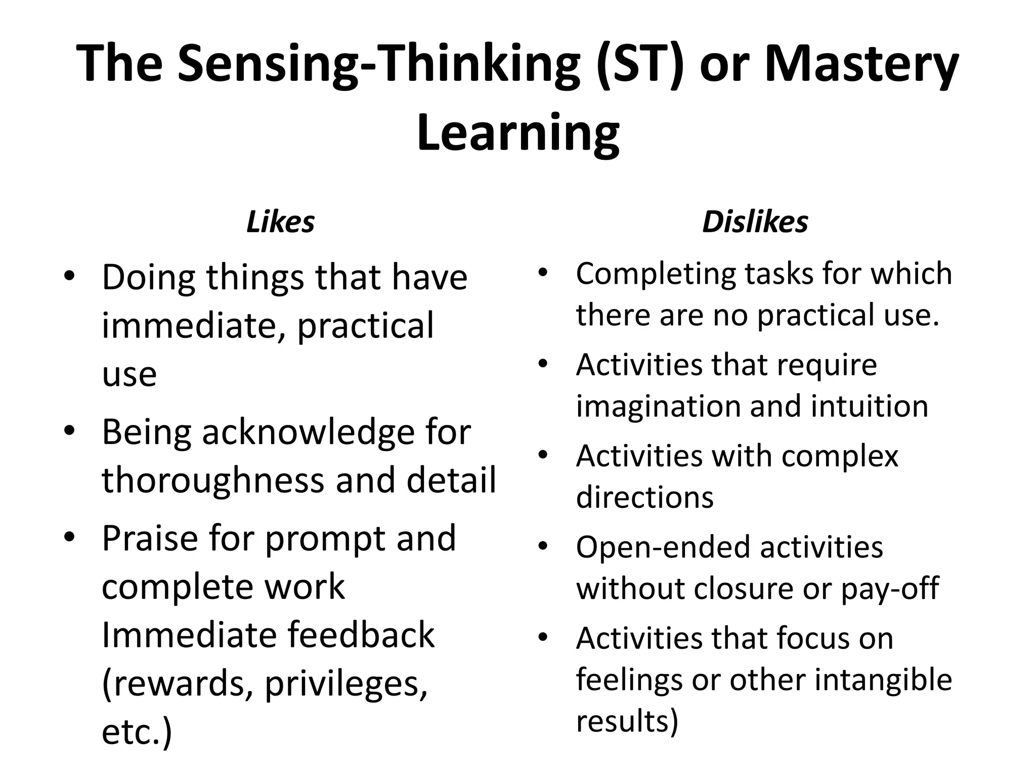 The Sensing-Thinking (ST) or Mastery
Learning
• Doing things that have
immediate, practical
use
• Being acknowledge for
thoroughness and detail
• Praise for prompt and
complete work
Immediate feedback
(rewards, privileges,
etc.)
• Completing tasks for which
there are no practical use.
• Activities that require
imagination and intuition
• Activities with complex
directions
• Open-ended activities
without closure or pay-off
• Activities that focus on
feelings or other intangible
results)
Likes Dislikes
 