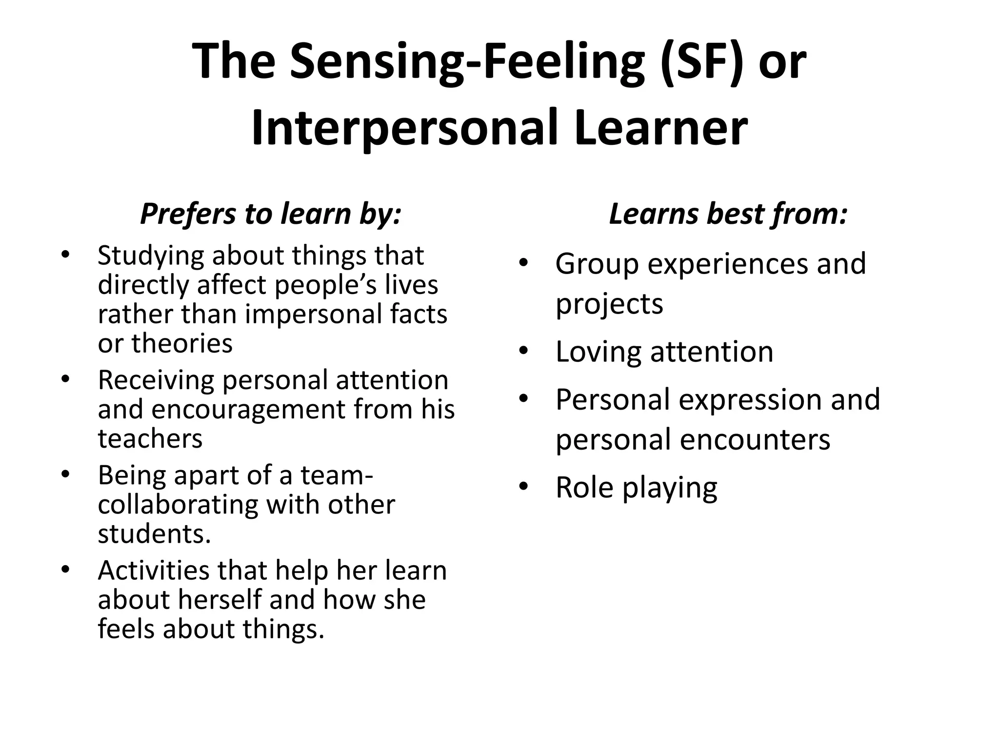 The Sensing-Feeling (SF) or
Interpersonal Learner
• Studying about things that
directly affect people’s lives
rather than impersonal facts
or theories
• Receiving personal attention
and encouragement from his
teachers
• Being apart of a team-
collaborating with other
students.
• Activities that help her learn
about herself and how she
feels about things.
• Group experiences and
projects
• Loving attention
• Personal expression and
personal encounters
• Role playing
Prefers to learn by: Learns best from:
 
