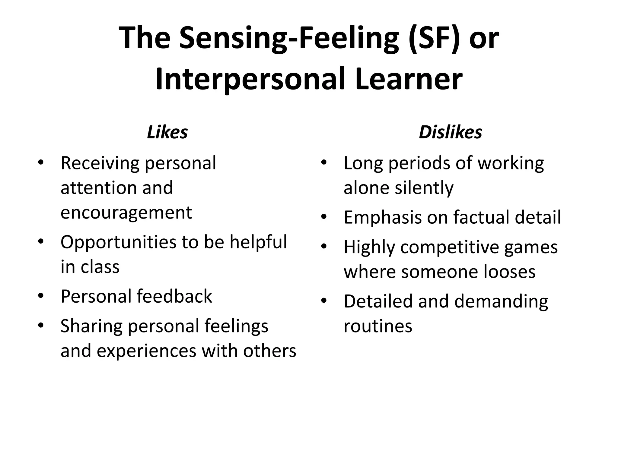 The Sensing-Feeling (SF) or
Interpersonal Learner
• Receiving personal
attention and
encouragement
• Opportunities to be helpful
in class
• Personal feedback
• Sharing personal feelings
and experiences with others
• Long periods of working
alone silently
• Emphasis on factual detail
• Highly competitive games
where someone looses
• Detailed and demanding
routines
Likes Dislikes
 