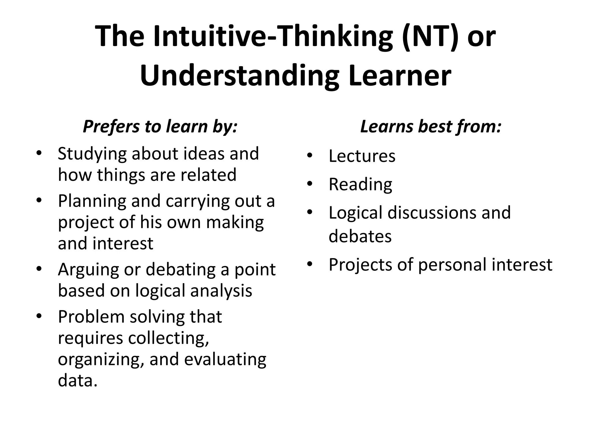 The Intuitive-Thinking (NT) or
Understanding Learner
• Studying about ideas and
how things are related
• Planning and carrying out a
project of his own making
and interest
• Arguing or debating a point
based on logical analysis
• Problem solving that
requires collecting,
organizing, and evaluating
data.
• Lectures
• Reading
• Logical discussions and
debates
• Projects of personal interest
Prefers to learn by: Learns best from:
 