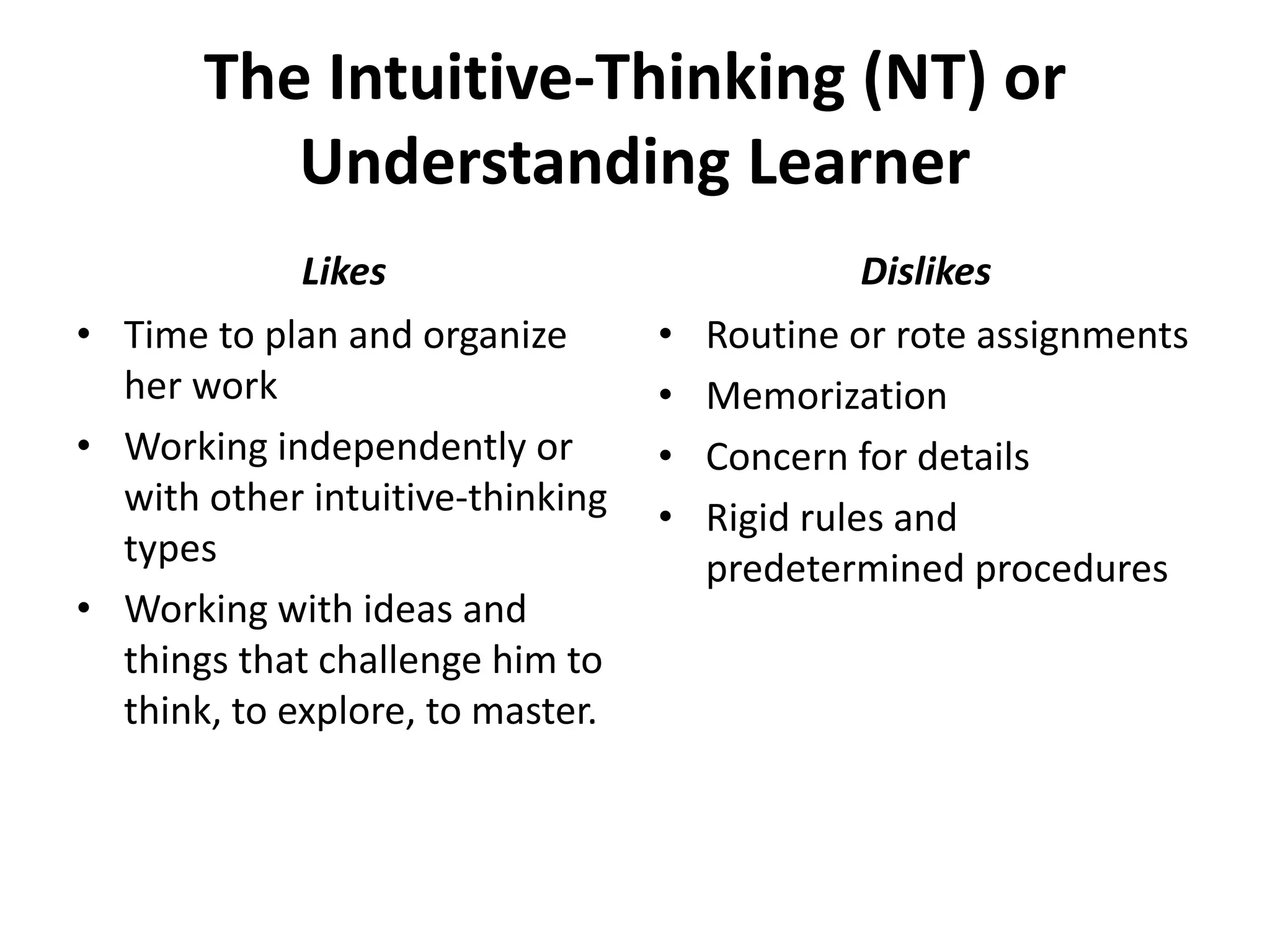 The Intuitive-Thinking (NT) or
Understanding Learner
• Time to plan and organize
her work
• Working independently or
with other intuitive-thinking
types
• Working with ideas and
things that challenge him to
think, to explore, to master.
• Routine or rote assignments
• Memorization
• Concern for details
• Rigid rules and
predetermined procedures
Likes Dislikes
 