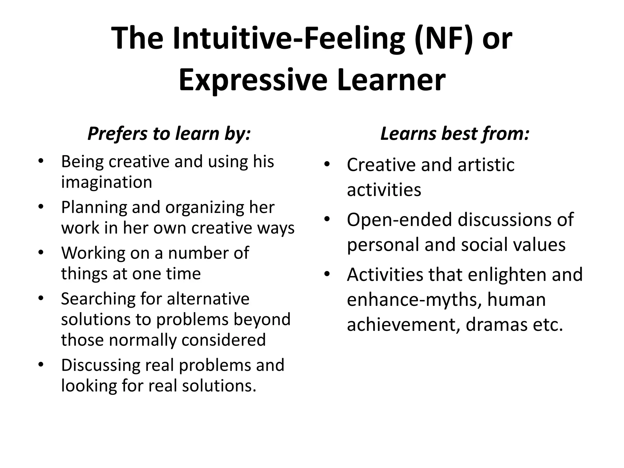 The Intuitive-Feeling (NF) or
Expressive Learner
• Being creative and using his
imagination
• Planning and organizing her
work in her own creative ways
• Working on a number of
things at one time
• Searching for alternative
solutions to problems beyond
those normally considered
• Discussing real problems and
looking for real solutions.
• Creative and artistic
activities
• Open-ended discussions of
personal and social values
• Activities that enlighten and
enhance-myths, human
achievement, dramas etc.
Prefers to learn by: Learns best from:
 