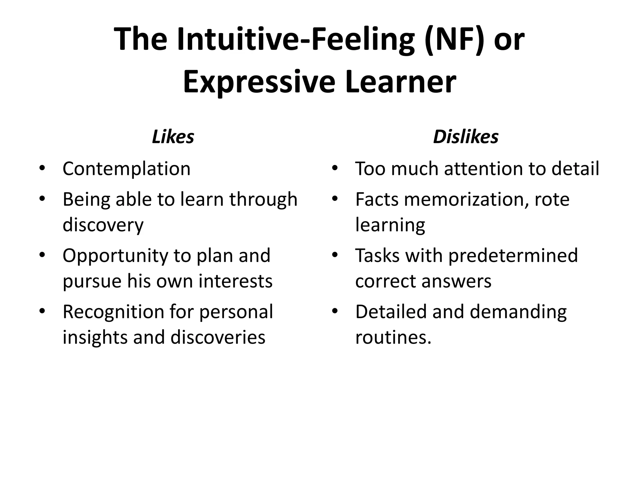 The Intuitive-Feeling (NF) or
Expressive Learner
• Contemplation
• Being able to learn through
discovery
• Opportunity to plan and
pursue his own interests
• Recognition for personal
insights and discoveries
• Too much attention to detail
• Facts memorization, rote
learning
• Tasks with predetermined
correct answers
• Detailed and demanding
routines.
Likes Dislikes
 