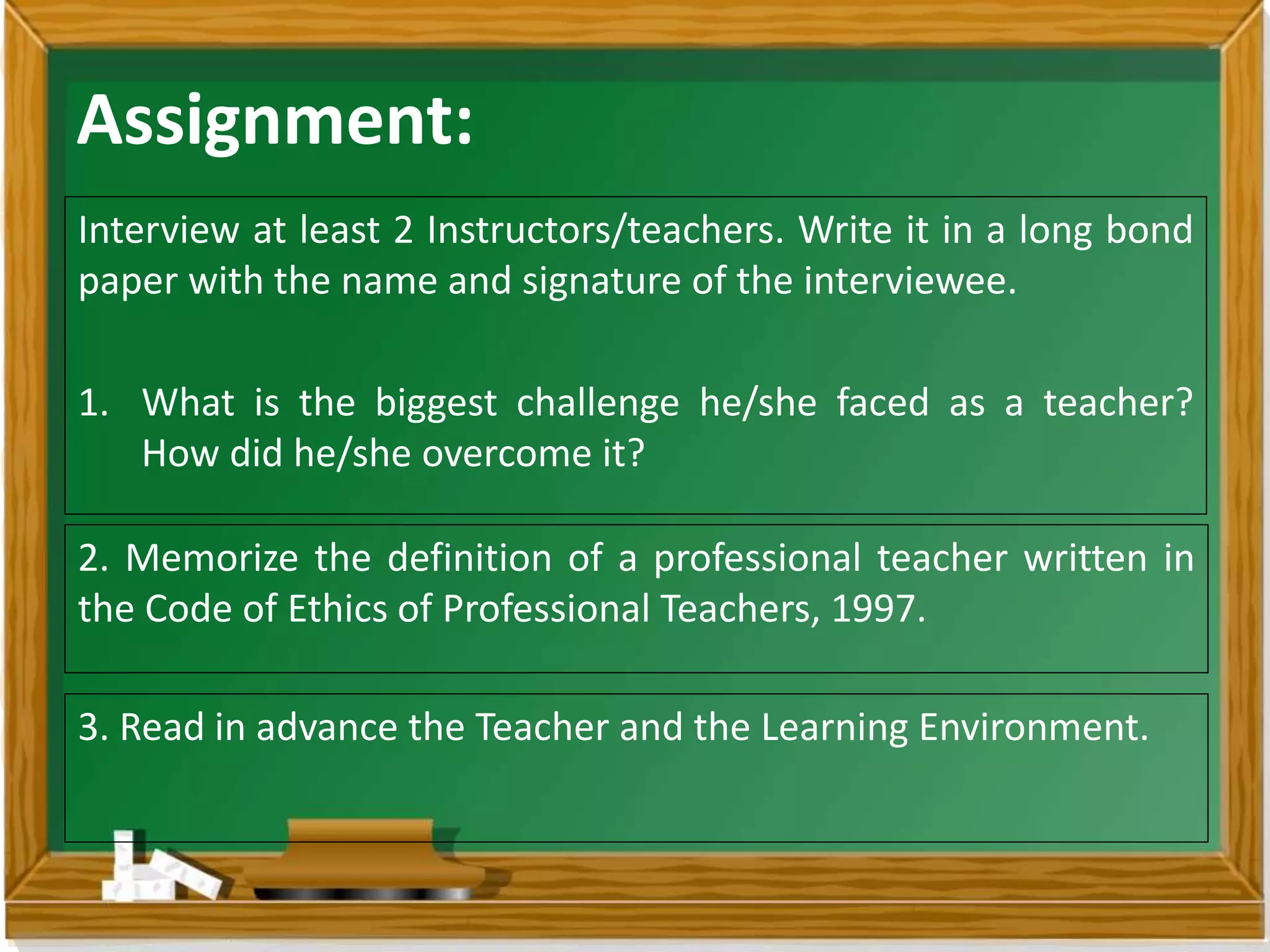Assignment:
Interview at least 2 Instructors/teachers. Write it in a long bond
paper with the name and signature of the interviewee.
1. What is the biggest challenge he/she faced as a teacher?
How did he/she overcome it?
2. Memorize the definition of a professional teacher written in
the Code of Ethics of Professional Teachers, 1997.
3. Read in advance the Teacher and the Learning Environment.
 