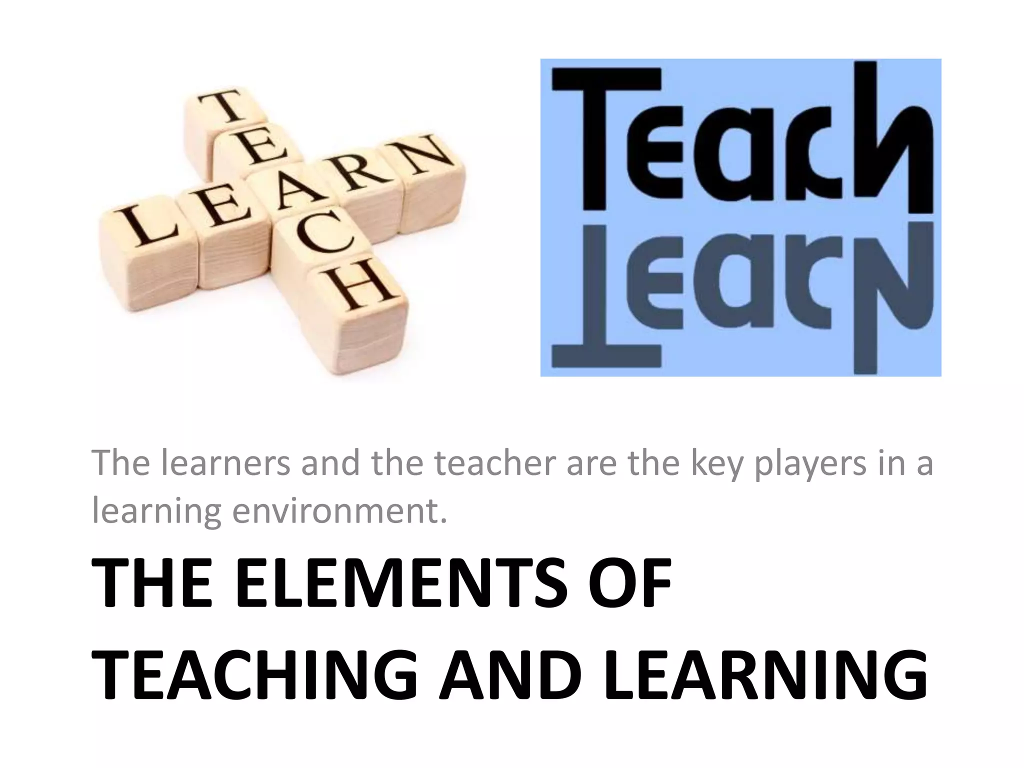 THE ELEMENTS OF
TEACHING AND LEARNING
The learners and the teacher are the key players in a
learning environment.
 