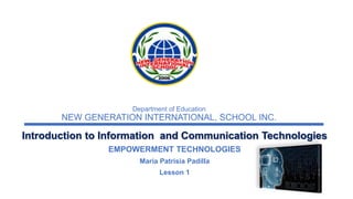 Department of Education
NEW GENERATION INTERNATIONAL, SCHOOL INC.
Introduction to Information and Communication Technologies
EMPOWERMENT TECHNOLOGIES
Maria Patrisia Padilla
Lesson 1
 