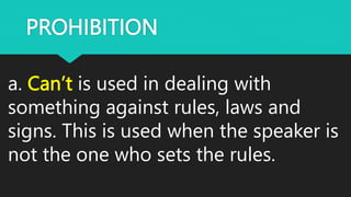PROHIBITION
a. Can’t is used in dealing with
something against rules, laws and
signs. This is used when the speaker is
not the one who sets the rules.
 