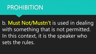 PROHIBITION
b. Must Not/Mustn’t is used in dealing
with something that is not permitted.
In this context, it is the speaker who
sets the rules.
 