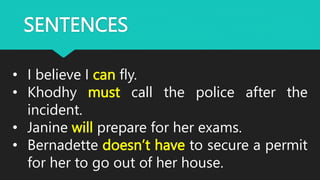 SENTENCES
• I believe I can fly.
• Khodhy must call the police after the
incident.
• Janine will prepare for her exams.
• Bernadette doesn’t have to secure a permit
for her to go out of her house.
 