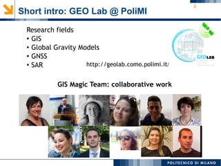 2
Short intro: GEO Lab @ PoliMI
http://geolab.como.polimi.it/
Research fields
● GIS
●
Global Gravity Models
●
GNSS
●
SAR
GIS Magic Team: collaborative work
 