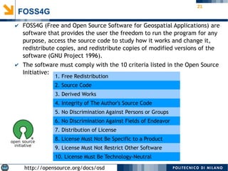 21
FOSS4G
✔ FOSS4G (Free and Open Source Software for Geospatial Applications) are
software that provides the user the freedom to run the program for any
purpose, access the source code to study how it works and change it,
redistribute copies, and redistribute copies of modified versions of the
software (GNU Project 1996).
✔ The software must comply with the 10 criteria listed in the Open Source
Initiative:
http://opensource.org/docs/osd
1. Free Redistribution
2. Source Code
3. Derived Works
4. Integrity of The Author's Source Code
5. No Discrimination Against Persons or Groups
6. No Discrimination Against Fields of Endeavor
7. Distribution of License
8. License Must Not Be Specific to a Product
9. License Must Not Restrict Other Software
10. License Must Be Technology-Neutral
 