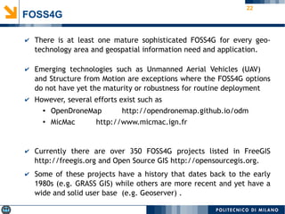 22
FOSS4G
✔ There is at least one mature sophisticated FOSS4G for every geo-
technology area and geospatial information need and application.
✔ Emerging technologies such as Unmanned Aerial Vehicles (UAV)
and Structure from Motion are exceptions where the FOSS4G options
do not have yet the maturity or robustness for routine deployment
✔ However, several efforts exist such as
● OpenDroneMap http://opendronemap.github.io/odm
● MicMac http://www.micmac.ign.fr
✔ Currently there are over 350 FOSS4G projects listed in FreeGIS
http://freegis.org and Open Source GIS http://opensourcegis.org.
✔ Some of these projects have a history that dates back to the early
1980s (e.g. GRASS GIS) while others are more recent and yet have a
wide and solid user base (e.g. Geoserver) .
 