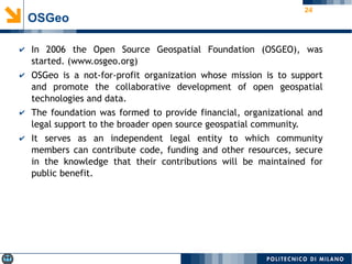 24
OSGeo
✔ In 2006 the Open Source Geospatial Foundation (OSGEO), was
started. (www.osgeo.org)
✔ OSGeo is a not-for-profit organization whose mission is to support
and promote the collaborative development of open geospatial
technologies and data.
✔ The foundation was formed to provide financial, organizational and
legal support to the broader open source geospatial community.
✔ It serves as an independent legal entity to which community
members can contribute code, funding and other resources, secure
in the knowledge that their contributions will be maintained for
public benefit.
 