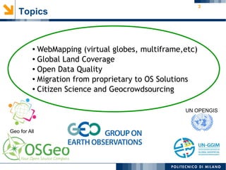 3
Topics
● WebMapping (virtual globes, multiframe,etc)
● Global Land Coverage
● Open Data Quality
● Migration from proprietary to OS Solutions
● Citizen Science and Geocrowdsourcing
Geo for All
UN OPENGIS
 