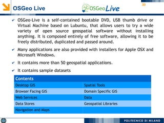 30
OSGeo Live
✔ OSGeo-Live is a self-contained bootable DVD, USB thumb drive or
Virtual Machine based on Lubuntu, that allows users to try a wide
variety of open source geospatial software without installing
anything. It is composed entirely of free software, allowing it to be
freely distributed, duplicated and passed around.
✔ Many applications are also provided with installers for Apple OSX and
Microsoft Windows.
✔ It contains more than 50 geospatial applications.
✔ It contains sample datasets
Contents
Desktop GIS Spatial Tools
Browser Facing GIS Domain Specific GIS
Web Services Data
Data Stores Geospatial Libraries
Navigation and Maps
 