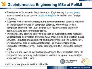 5
Geoinformatics Engineering MSc at PoliMI
The Master of Science in Geoinformatics Engineering is a two years
international master course taught in English for Italian and foreign
students.
Students with academic background in environmental science will find
an introductory course in computer science, while those with a
computer oriented first level degree will follow a basic course on
geomatics and environmental issues.
The mandatory courses cover topics such as Geospatial Data Analysis,
Geographical Information Systems (GIS), Positioning and location based
services, Pollution measurement and management on the Geomatics /
Environmental side as well as Databases, Software engineering,
Computer Infrastructures, Formal languages in the Computer Science
area.
Eligible courses will allow students to deepen their expertise either in
computer programming and computer systems design or in geomatics
and environmental issues .
http://www.geoinformatics.polimi.it/
 