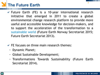 7
The Future Earth
✔ Future Earth (FE) is a 10-year international research
initiative that emerged in 2011 to create a global
environmental change research platform to provide more
useful and accessible knowledge for decision-makers, and
to support the acceleration of the transformation to a
sustainable world (Future Earth Norway Secretariat 2015;
Future Earth Secretariat 2013).
✔ FE focuses on three main research themes:
– Dynamic Planet;
– Global Sustainable Development;
– Transformations Towards Sustainability (Future Earth
Secretariat 2014).
 