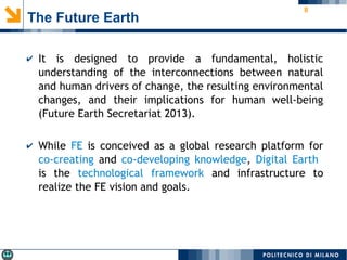 8
The Future Earth
✔ It is designed to provide a fundamental, holistic
understanding of the interconnections between natural
and human drivers of change, the resulting environmental
changes, and their implications for human well-being
(Future Earth Secretariat 2013).
✔ While FE is conceived as a global research platform for
co-creating and co-developing knowledge, Digital Earth
is the technological framework and infrastructure to
realize the FE vision and goals.
 