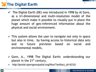 9
✔ The Digital Earth (DE) was introduced in 1998 by Al Gore,
as a tri-dimensional and multi-resolution model of the
planet which make it possible to visually put in place the
huge amount of geo-referenced information about the
physical and social environment.
✔ This system allows the user to navigate not only in space
but also in time, by having access to historical data sets
and to future prevision based on social and
environmental models.
✔ Gore, A., 1998 The Digital Earth: underdstanding our
planet in the 21st
century,
✔ http://portal.opengeospatial.org/files/?artifact_id=6210.
The Digital Earth
 
