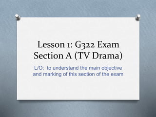 Lesson 1: G322 Exam
Section A (TV Drama)
L/O: to understand the main objective
and marking of this section of the exam
 
