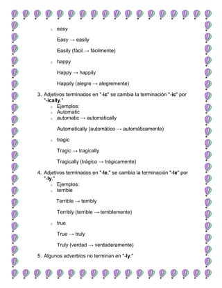 o   easy

         Easy → easily

         Easily (fácil → fácilmente)

     o   happy

         Happy → happily

         Happily (alegre → alegremente)

3. Adjetivos terminados en "-ic" se cambia la terminación "-ic" por
   "-ically."
       o Ejemplos:
       o Automatic
       o automatic → automatically


         Automatically (automático → automáticamente)

     o   tragic

         Tragic → tragically

         Tragically (trágico → trágicamente)

4. Adjetivos terminados en "-le," se cambia la terminación "-le" por
   "-ly."
       o Ejemplos:
       o terrible


         Terrible → terribly

         Terribly (terrible → terriblemente)

     o   true

         True → truly

         Truly (verdad → verdaderamente)

5. Algunos adverbios no terminan en "-ly."
 