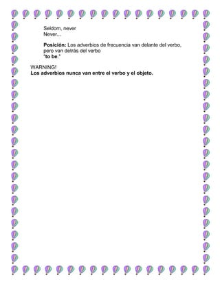 Seldom, never
     Never...

     Posición: Los adverbios de frecuencia van delante del verbo,
     pero van detrás del verbo
     "to be."

WARNING!
Los adverbios nunca van entre el verbo y el objeto.
 