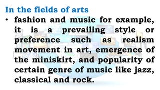 In the fields of arts
• fashion and music for example,
it is a prevailing style or
preference such as realism
movement in art, emergence of
the miniskirt, and popularity of
certain genre of music like jazz,
classical and rock.
 