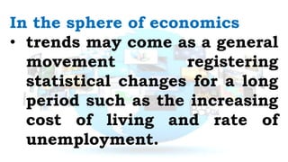 In the sphere of economics
• trends may come as a general
movement registering
statistical changes for a long
period such as the increasing
cost of living and rate of
unemployment.
 