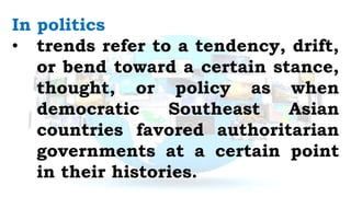 In politics
• trends refer to a tendency, drift,
or bend toward a certain stance,
thought, or policy as when
democratic Southeast Asian
countries favored authoritarian
governments at a certain point
in their histories.
 