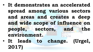 • It demonstrates an accelerated
spread among various sectors
and areas and creates a deep
and wide scope of influence on
people, sectors, and the
environment.
• It leads to change. (Urgel,
2017)
 