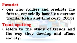 Futurist
• one who studies and predicts the
future, especially based on current
trends. Rehn and Lindkvist (2013)
Trend spotting
• refers to the study of trends and
the way they develop and affect
society.
 