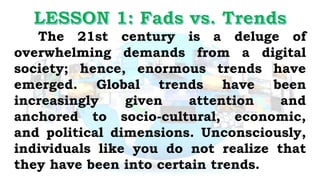 The 21st century is a deluge of
overwhelming demands from a digital
society; hence, enormous trends have
emerged. Global trends have been
increasingly given attention and
anchored to socio-cultural, economic,
and political dimensions. Unconsciously,
individuals like you do not realize that
they have been into certain trends.
 