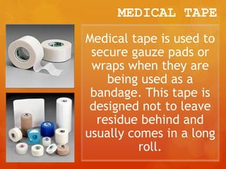 MEDICAL TAPE
Medical tape is used to
secure gauze pads or
wraps when they are
being used as a
bandage. This tape is
designed not to leave
residue behind and
usually comes in a long
roll.
 